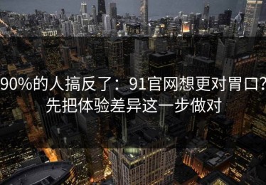 90%的人搞反了：91官网想更对胃口？先把体验差异这一步做对