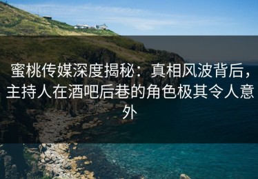 蜜桃传媒深度揭秘：真相风波背后，主持人在酒吧后巷的角色极其令人意外