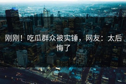 刚刚！吃瓜群众被实锤，网友：太后悔了