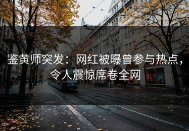 鉴黄师突发：网红被曝曾参与热点，令人震惊席卷全网
