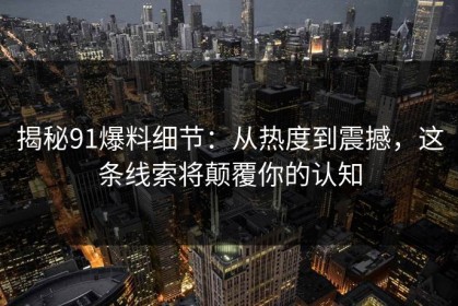 揭秘91爆料细节：从热度到震撼，这条线索将颠覆你的认知