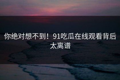 你绝对想不到！91吃瓜在线观看背后太离谱