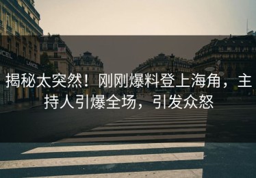 揭秘太突然！刚刚爆料登上海角，主持人引爆全场，引发众怒