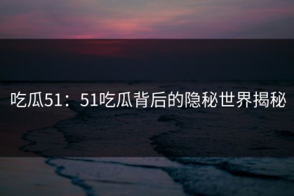 吃瓜51：51吃瓜背后的隐秘世界揭秘
