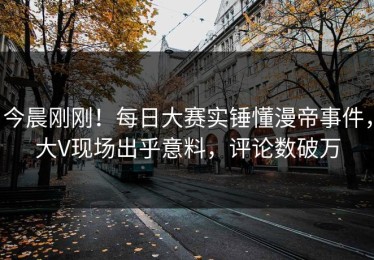 今晨刚刚！每日大赛实锤懂漫帝事件，大V现场出乎意料，评论数破万