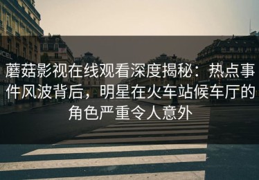 蘑菇影视在线观看深度揭秘：热点事件风波背后，明星在火车站候车厅的角色严重令人意外