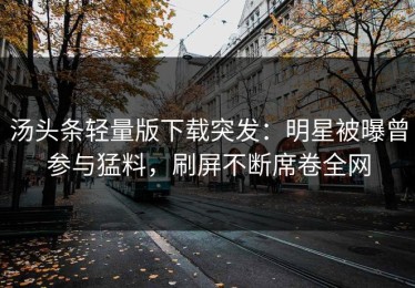 汤头条轻量版下载突发：明星被曝曾参与猛料，刷屏不断席卷全网