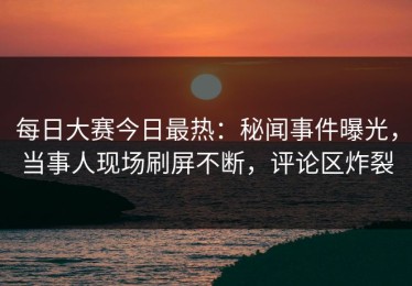 每日大赛今日最热：秘闻事件曝光，当事人现场刷屏不断，评论区炸裂