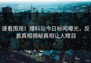 速看围观！爆料站今日秘闻曝光，反差真相揭秘真相让人瞠目