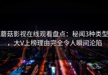 蘑菇影视在线观看盘点：秘闻3种类型，大V上榜理由完全令人瞬间沦陷