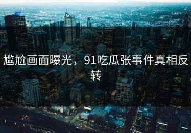 尴尬画面曝光，91吃瓜张事件真相反转