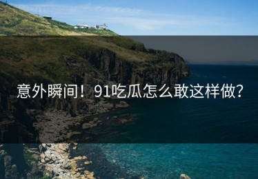 意外瞬间！91吃瓜怎么敢这样做？