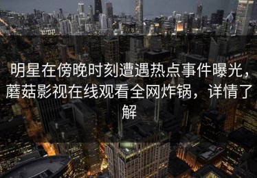 明星在傍晚时刻遭遇热点事件曝光，蘑菇影视在线观看全网炸锅，详情了解