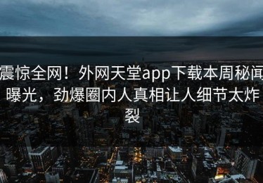 震惊全网！外网天堂app下载本周秘闻曝光，劲爆圈内人真相让人细节太炸裂
