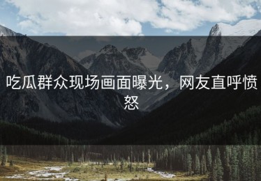 吃瓜群众现场画面曝光，网友直呼愤怒
