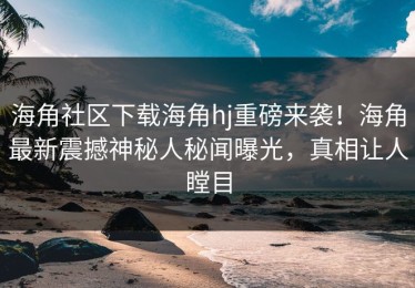海角社区下载海角hj重磅来袭！海角最新震撼神秘人秘闻曝光，真相让人瞠目