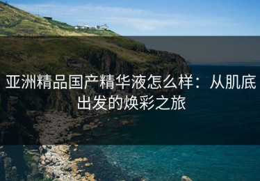 亚洲精品国产精华液怎么样：从肌底出发的焕彩之旅