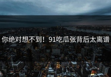 你绝对想不到！91吃瓜张背后太离谱