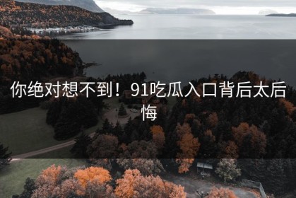 你绝对想不到！91吃瓜入口背后太后悔