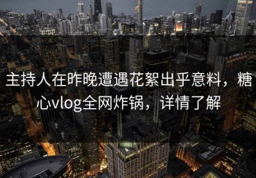 主持人在昨晚遭遇花絮出乎意料，糖心vlog全网炸锅，详情了解