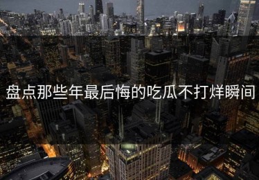 盘点那些年最后悔的吃瓜不打烊瞬间