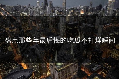 盘点那些年最后悔的吃瓜不打烊瞬间
