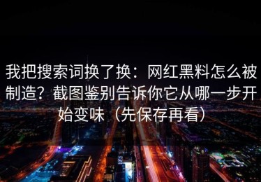 我把搜索词换了换：网红黑料怎么被制造？截图鉴别告诉你它从哪一步开始变味（先保存再看）