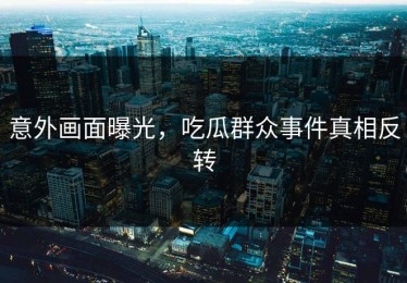 意外画面曝光，吃瓜群众事件真相反转