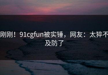 刚刚！91cgfun被实锤，网友：太猝不及防了