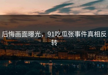 后悔画面曝光，91吃瓜张事件真相反转