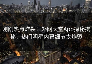 刚刚热点炸裂！外网天堂App探秘揭秘，热门明星内幕细节太炸裂