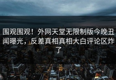 围观围观！外网天堂无限制版今晚丑闻曝光，反差真相真相大白评论区炸了