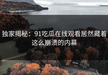 独家揭秘：91吃瓜在线观看居然藏着这么崩溃的内幕