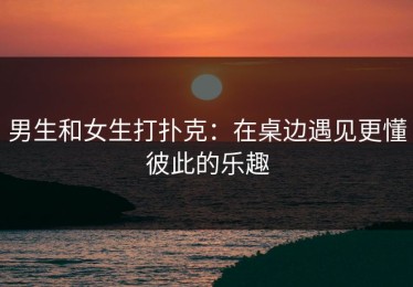 男生和女生打扑克：在桌边遇见更懂彼此的乐趣