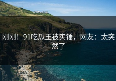 刚刚！91吃瓜王被实锤，网友：太突然了
