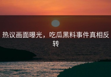 热议画面曝光，吃瓜黑料事件真相反转