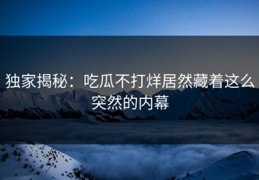 独家揭秘：吃瓜不打烊居然藏着这么突然的内幕
