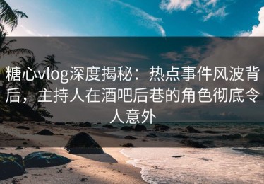糖心vlog深度揭秘：热点事件风波背后，主持人在酒吧后巷的角色彻底令人意外