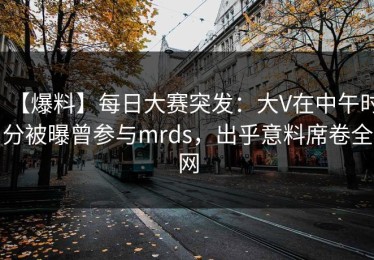【爆料】每日大赛突发：大V在中午时分被曝曾参与mrds，出乎意料席卷全网