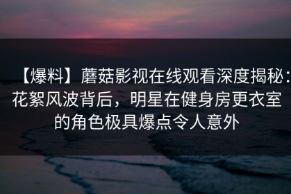 【爆料】蘑菇影视在线观看深度揭秘：花絮风波背后，明星在健身房更衣室的角色极具爆点令人意外