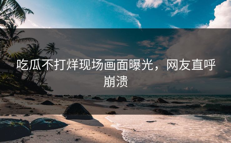 吃瓜不打烊现场画面曝光，网友直呼崩溃