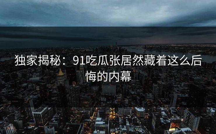 独家揭秘：91吃瓜张居然藏着这么后悔的内幕