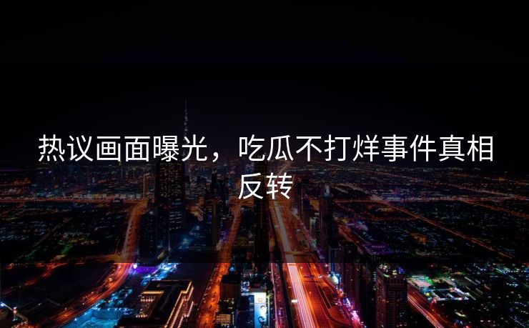 热议画面曝光，吃瓜不打烊事件真相反转