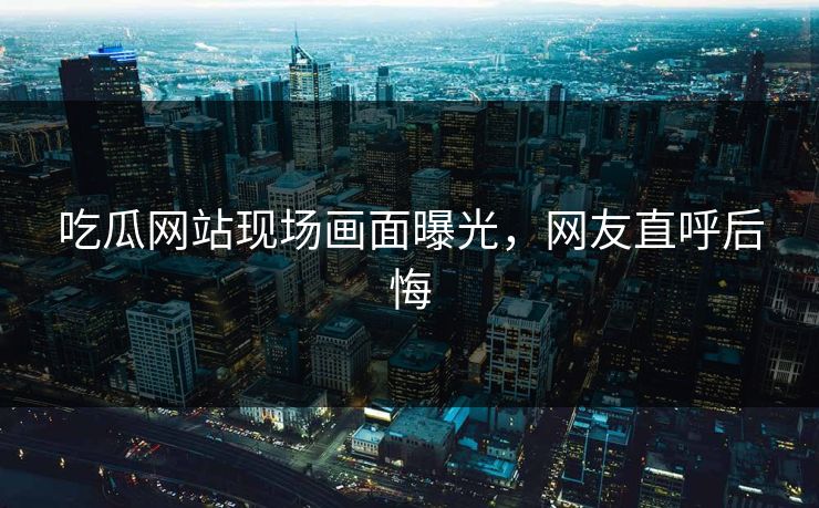 吃瓜网站现场画面曝光，网友直呼后悔