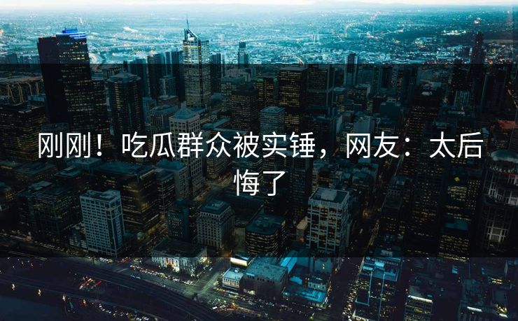 刚刚！吃瓜群众被实锤，网友：太后悔了