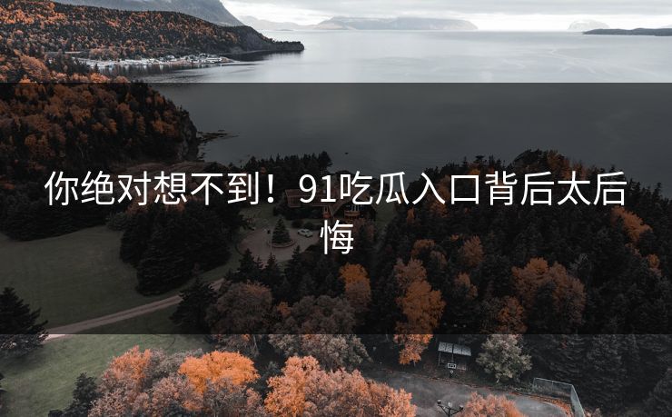 你绝对想不到！91吃瓜入口背后太后悔
