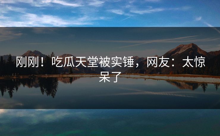 刚刚！吃瓜天堂被实锤，网友：太惊呆了