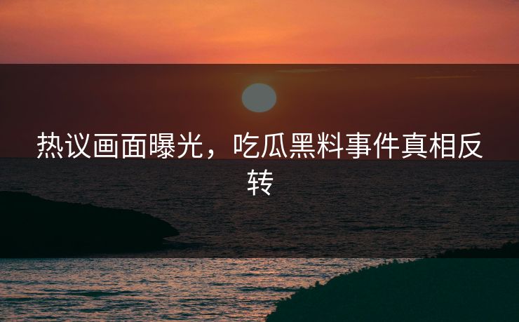 热议画面曝光，吃瓜黑料事件真相反转