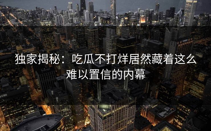 独家揭秘：吃瓜不打烊居然藏着这么难以置信的内幕