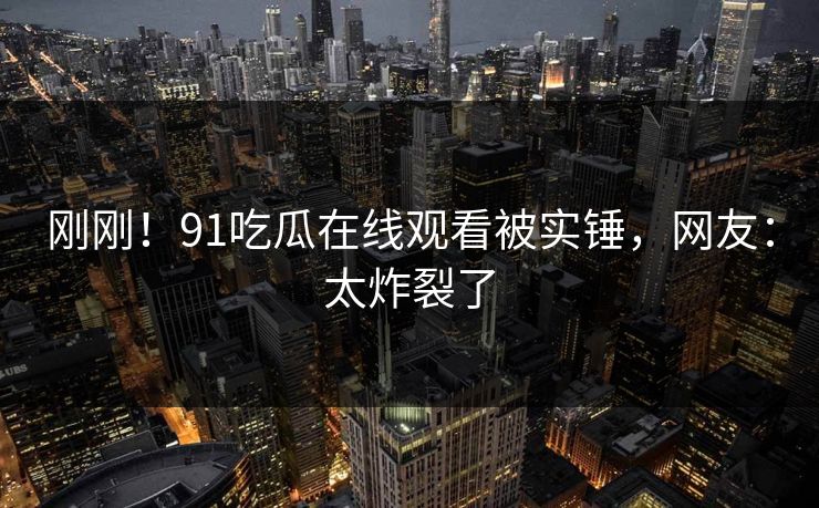 刚刚！91吃瓜在线观看被实锤，网友：太炸裂了